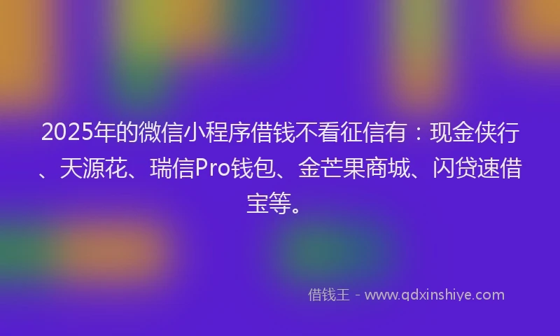 2025年的微信小程序借钱不看征信有：现金侠行、天源花、瑞信Pro钱包、金芒果商城、闪贷速借宝等。