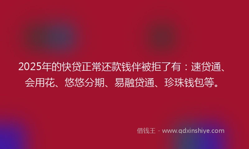 2025年的快贷正常还款钱伴被拒了有：速贷通、会用花、悠悠分期、易融贷通、珍珠钱包等。