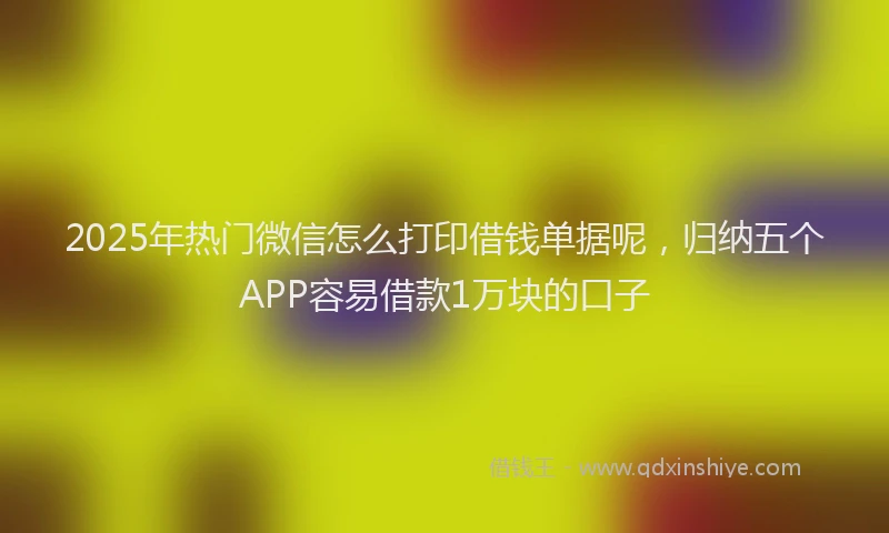 2025年热门微信怎么打印借钱单据呢，归纳五个APP容易借款1万块的口子