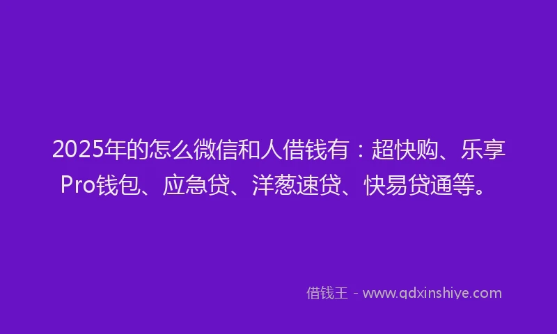2025年的怎么微信和人借钱有：超快购、乐享Pro钱包、应急贷、洋葱速贷、快易贷通等。