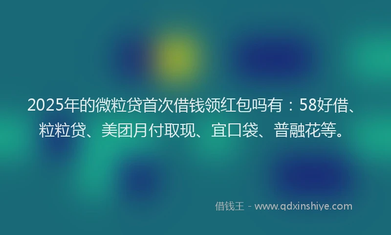 2025年的微粒贷首次借钱领红包吗有：58好借、粒粒贷、美团月付取现、宜口袋、普融花等。