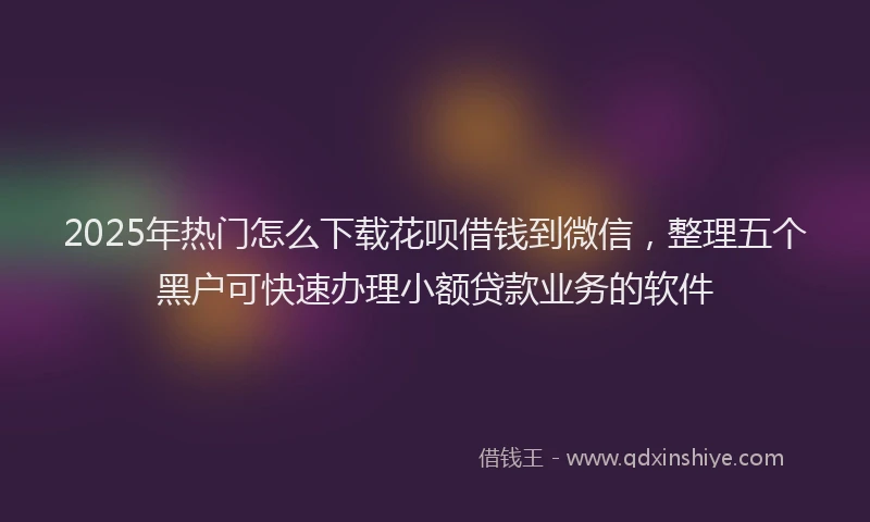 2025年热门怎么下载花呗借钱到微信，整理五个黑户可快速办理小额贷款业务的软件