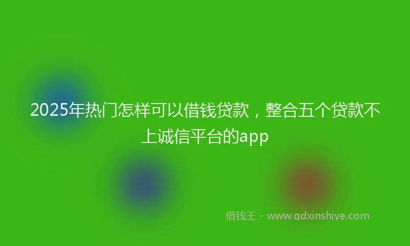 2025年热门怎样可以借钱贷款，整合五个贷款不上诚信平台的app