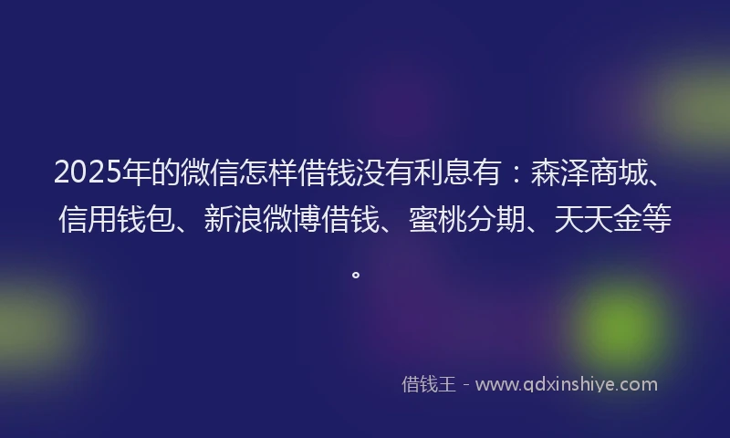 2025年的微信怎样借钱没有利息有：森泽商城、信用钱包、新浪微博借钱、蜜桃分期、天天金等。