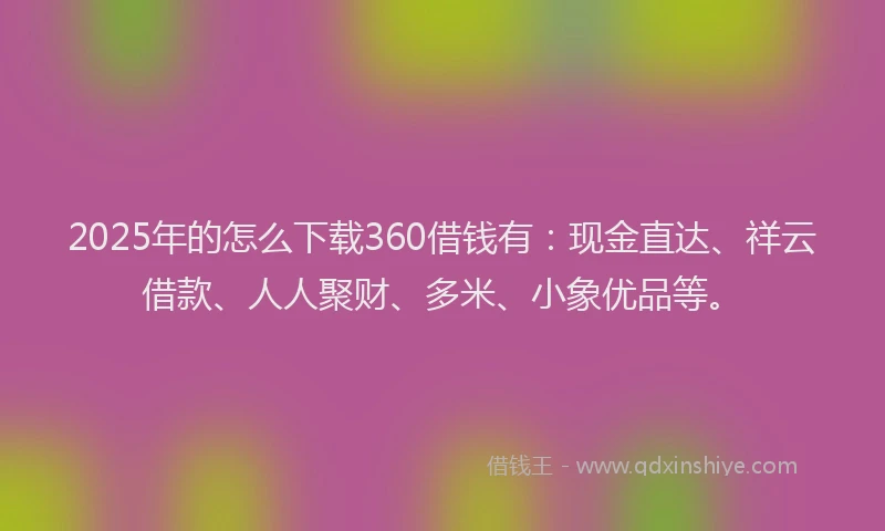 2025年的怎么下载360借钱有：现金直达、祥云借款、人人聚财、多米、小象优品等。