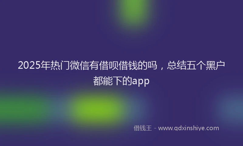 2025年热门微信有借呗借钱的吗，总结五个黑户都能下的app