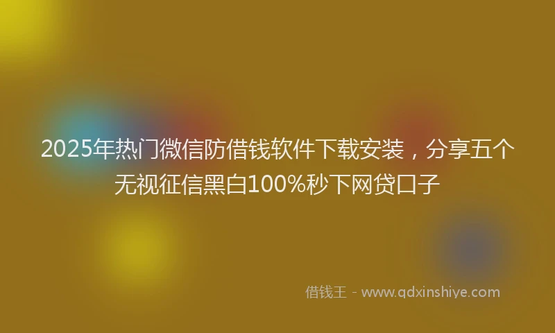 2025年热门微信防借钱软件下载安装，分享五个无视征信黑白100%秒下网贷口子