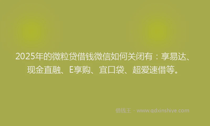 2025年的微粒贷借钱微信如何关闭有:享易达、现金直融、E享购、宜口袋、超爱速借等。