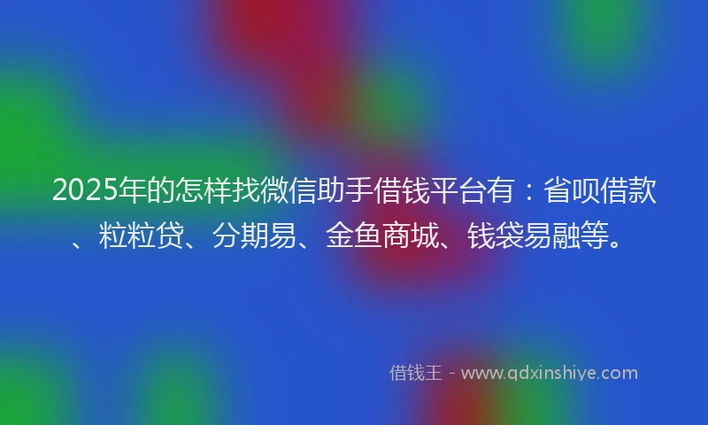 2025年的怎样找微信助手借钱平台有：省呗借款、粒粒贷、分期易、金鱼商城、钱袋易融等。