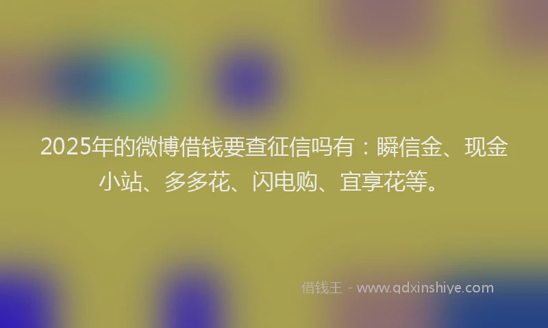 2025年的微博借钱要查征信吗有：瞬信金、现金小站、多多花、闪电购、宜享花等。
