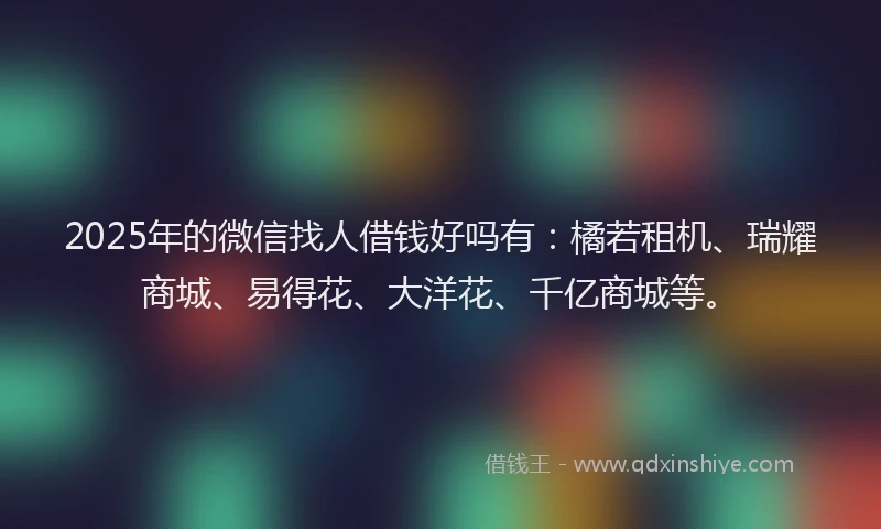 2025年的微信找人借钱好吗有：橘若租机、瑞耀商城、易得花、大洋花、千亿商城等。