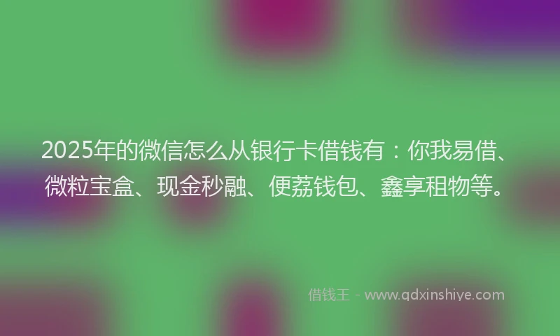 2025年的微信怎么从银行卡借钱有：你我易借、微粒宝盒、现金秒融、便荔钱包、鑫享租物等。