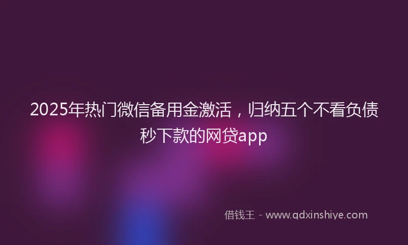 2025年热门微信备用金激活，归纳五个不看负债秒下款的网贷app
