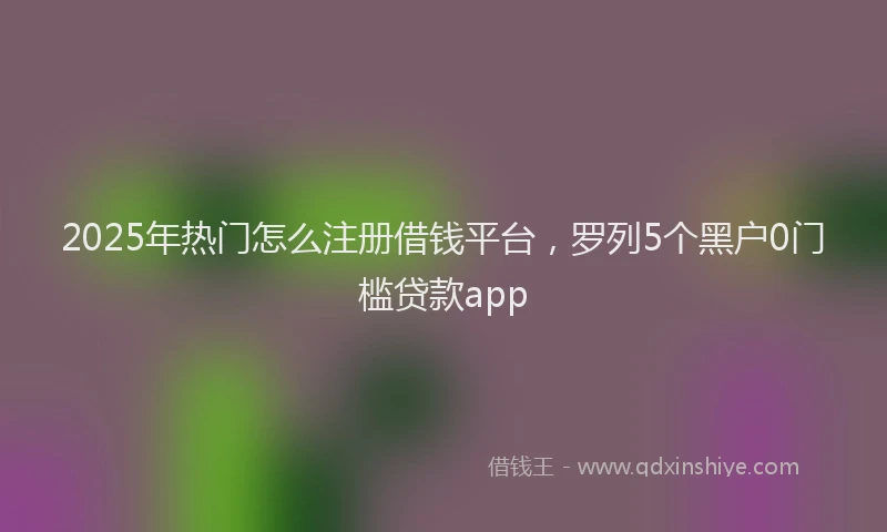 2025年热门怎么注册借钱平台，罗列5个黑户0门槛贷款app