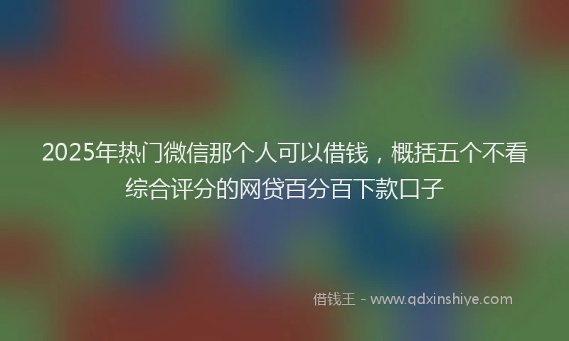 2025年热门微信那个人可以借钱，概括五个不看综合评分的网贷百分百下款口子