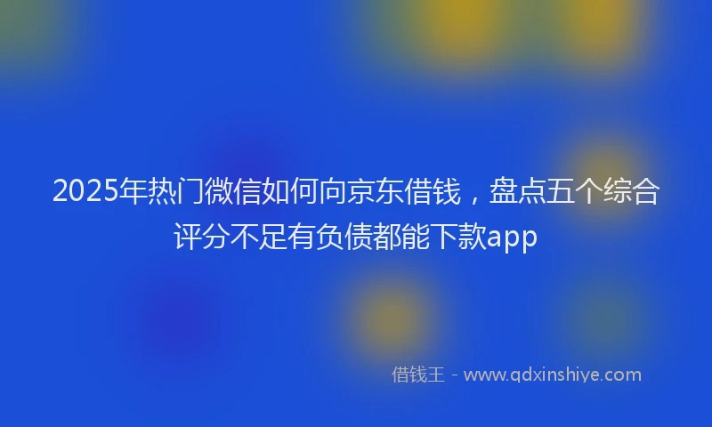 2025年热门微信如何向京东借钱，盘点五个综合评分不足有负债都能下款app
