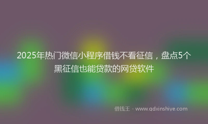 2025年热门微信小程序借钱不看征信，盘点5个黑征信也能贷款的网贷软件