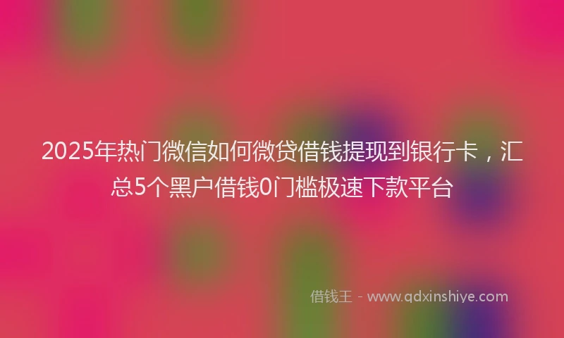 2025年热门微信如何微贷借钱提现到银行卡，汇总5个黑户借钱0门槛极速下款平台