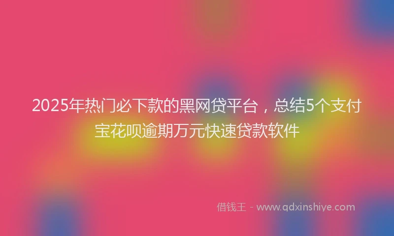 2025年热门必下款的黑网贷平台，总结5个支付宝花呗逾期万元快速贷款软件