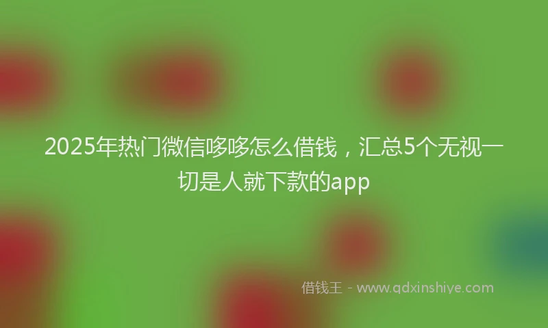 2025年热门微信哆哆怎么借钱，汇总5个无视一切是人就下款的app