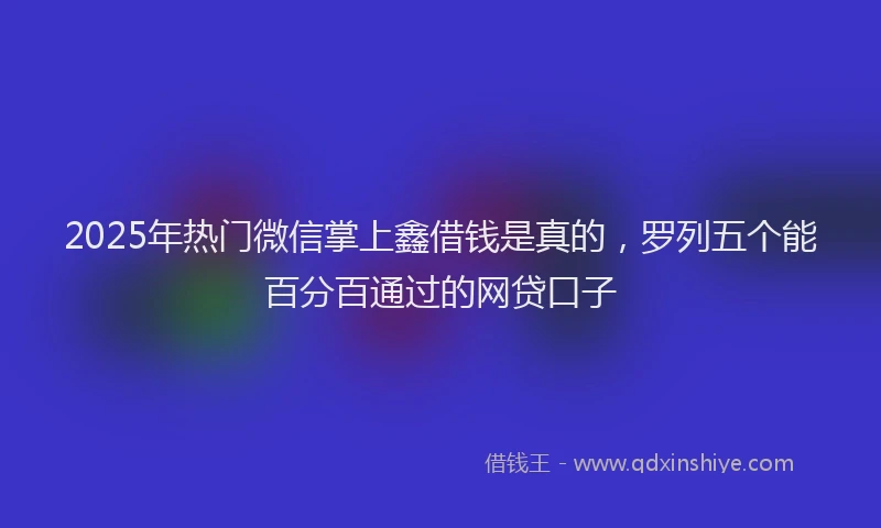 2025年热门微信掌上鑫借钱是真的，罗列五个能百分百通过的网贷口子