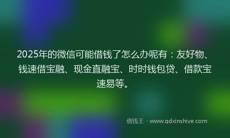 2025年的微信可能借钱了怎么办呢有：友好物、钱速借宝融、现金直融宝、时时钱包贷、借款宝速易等。