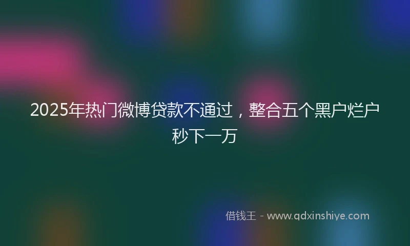 2025年热门微博贷款不通过，整合五个黑户烂户秒下一万