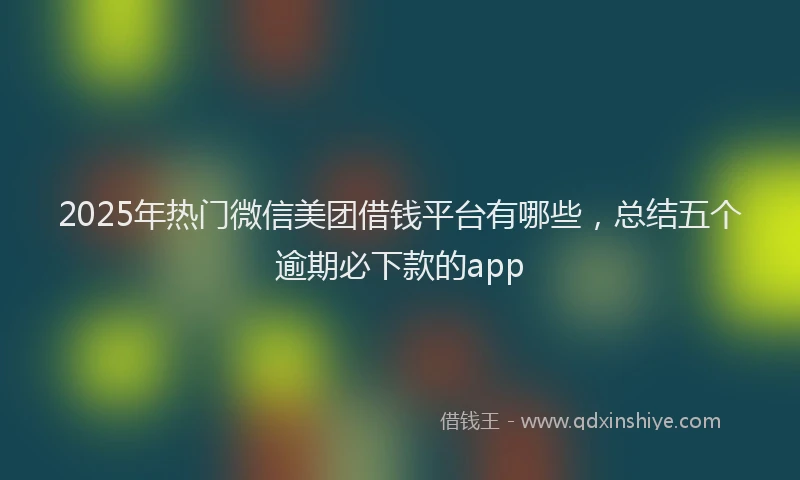2025年热门微信美团借钱平台有哪些，总结五个逾期必下款的app