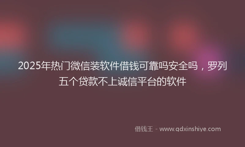 2025年热门微信装软件借钱可靠吗安全吗，罗列五个贷款不上诚信平台的软件