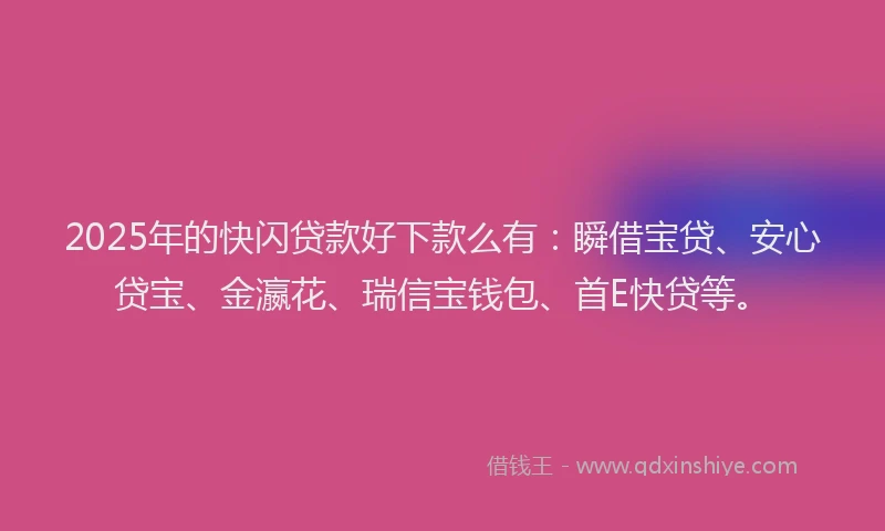 2025年的快闪贷款好下款么有：瞬借宝贷、安心贷宝、金瀛花、瑞信宝钱包、首E快贷等。