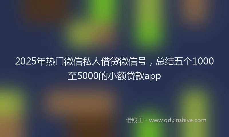 2025年热门微信私人借贷微信号，总结五个1000至5000的小额贷款app