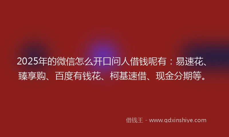 2025年的微信怎么开口问人借钱呢有：易速花、臻享购、百度有钱花、柯基速借、现金分期等。