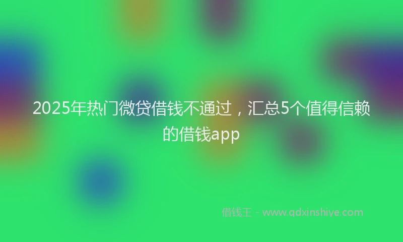 2025年热门微贷借钱不通过，汇总5个值得信赖的借钱app
