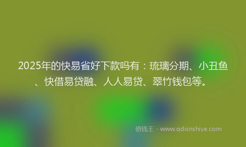 2025年的快易省好下款吗有：琉璃分期、小丑鱼、快借易贷融、人人易贷、翠竹钱包等。