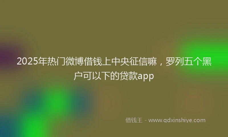2025年热门微博借钱上中央征信嘛，罗列五个黑户可以下的贷款app