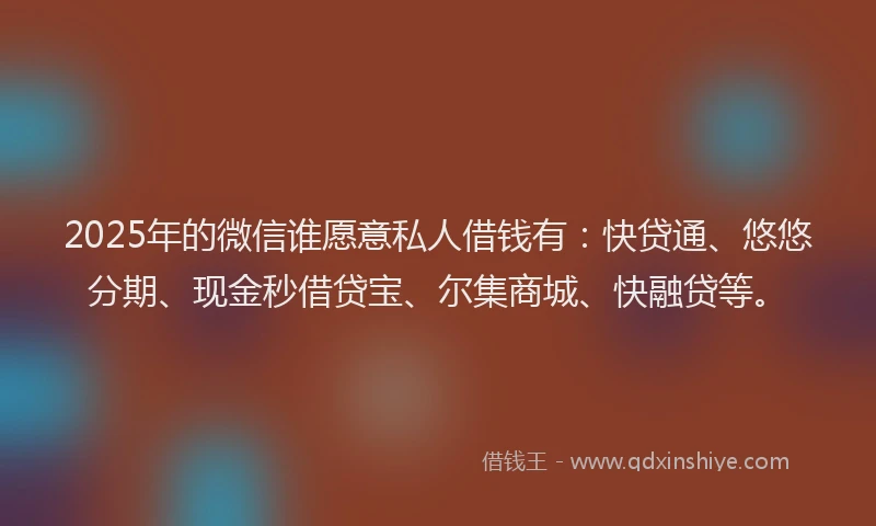 2025年的微信谁愿意私人借钱有：快贷通、悠悠分期、现金秒借贷宝、尔集商城、快融贷等。