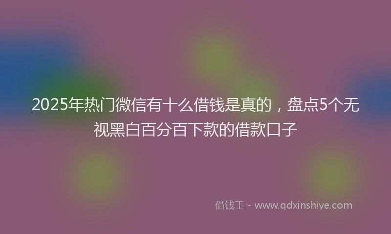 2025年热门微信有十么借钱是真的，盘点5个无视黑白百分百下款的借款口子