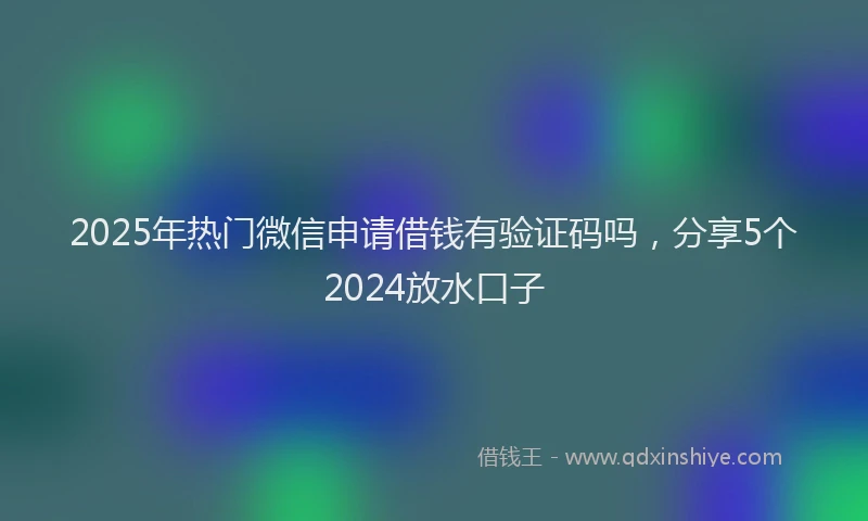 2025年热门微信申请借钱有验证码吗，分享5个2024放水口子