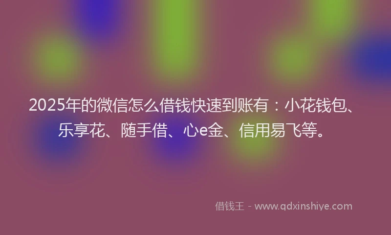 2025年的微信怎么借钱快速到账有：小花钱包、乐享花、随手借、心e金、信用易飞等。