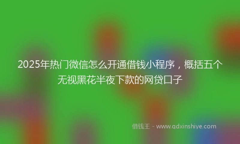 2025年热门微信怎么开通借钱小程序，概括五个无视黑花半夜下款的网贷口子