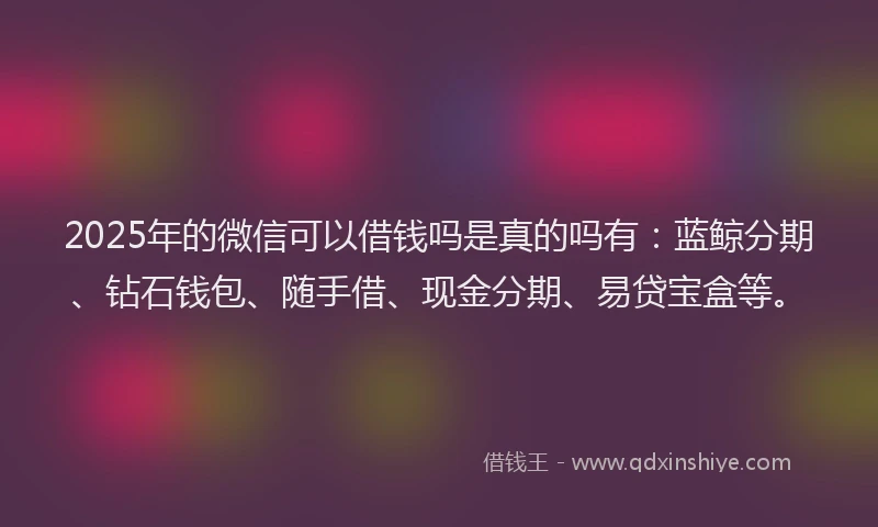 2025年的微信可以借钱吗是真的吗有：蓝鲸分期、钻石钱包、随手借、现金分期、易贷宝盒等。
