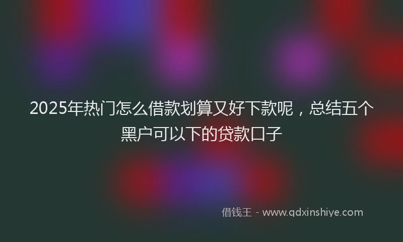 2025年热门怎么借款划算又好下款呢，总结五个黑户可以下的贷款口子
