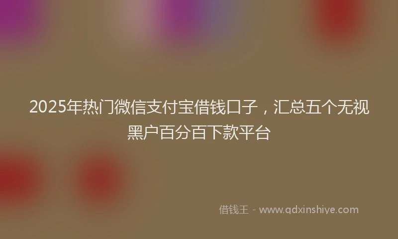 2025年热门微信支付宝借钱口子，汇总五个无视黑户百分百下款平台