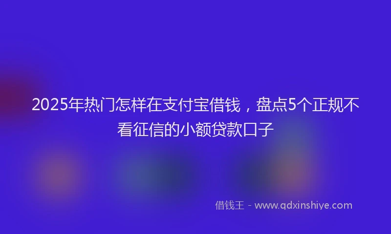 2025年热门怎样在支付宝借钱，盘点5个正规不看征信的小额贷款口子