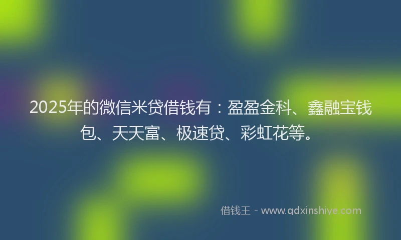 2025年的微信米贷借钱有:盈盈金科、鑫融宝钱包、天天富、极速贷、彩虹花等。