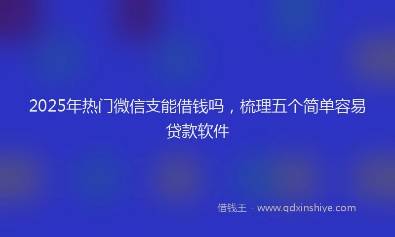 2025年热门微信支能借钱吗，梳理五个简单容易贷款软件