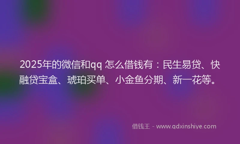 2025年的微信和qq 怎么借钱有：民生易贷、快融贷宝盒、琥珀买单、小金鱼分期、新一花等。
