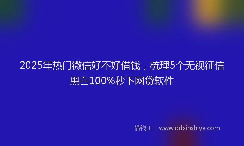 2025年热门微信好不好借钱，梳理5个无视征信黑白100%秒下网贷软件