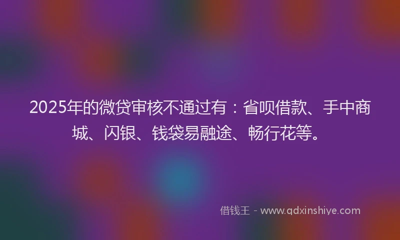 2025年的微贷审核不通过有：省呗借款、手中商城、闪银、钱袋易融途、畅行花等。