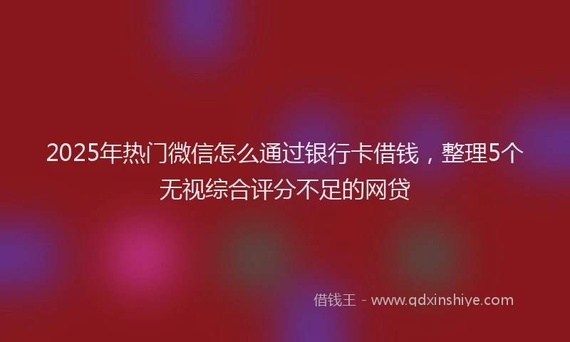 2025年热门微信怎么通过银行卡借钱，整理5个无视综合评分不足的网贷